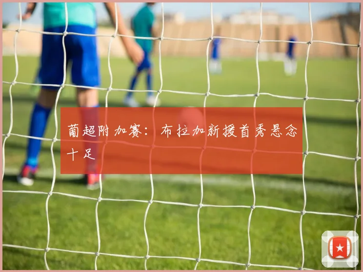 葡超附加赛:布拉加新援首秀悬念十足