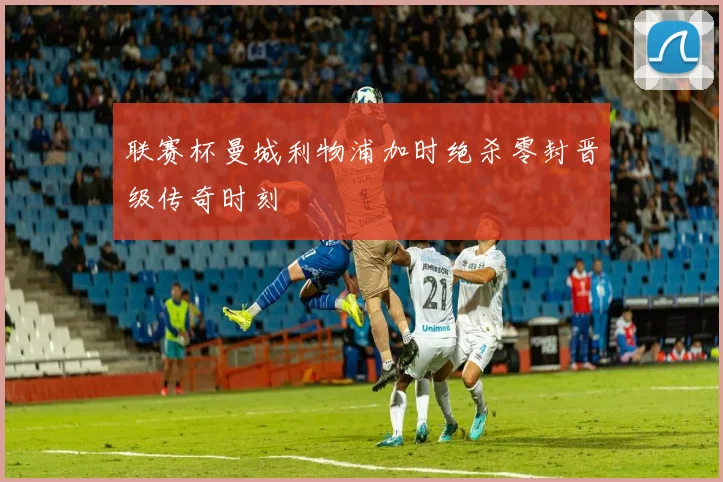 联赛杯曼城利物浦加时绝杀零封晋级传奇时刻
