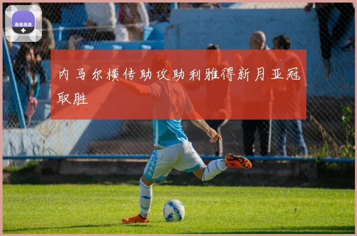 内马尔横传助攻助利雅得新月亚冠取胜