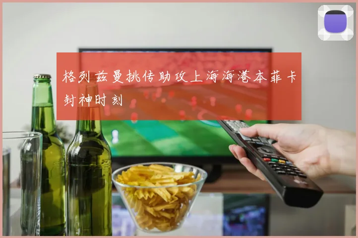 格列兹曼挑传助攻上海海港本菲卡封神时刻