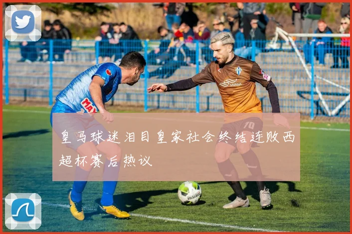 皇马球迷泪目皇家社会终结连败西超杯赛后热议