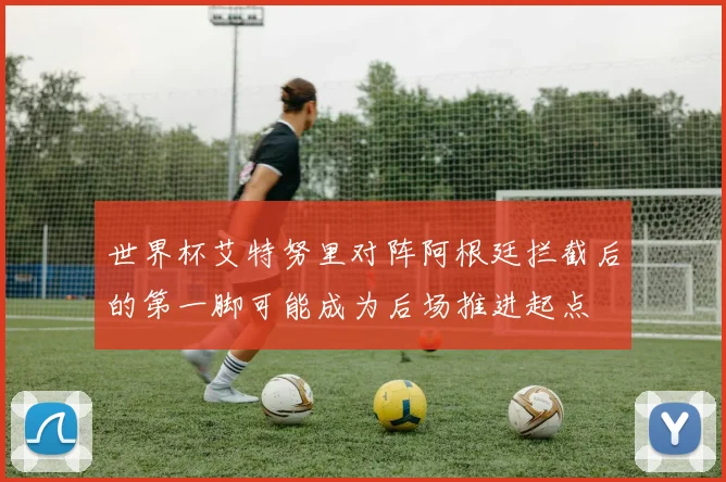 世界杯艾特努里对阵阿根廷拦截后的第一脚可能成为后场推进起点