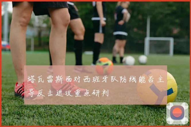 塔瓦雷斯面对西班牙队防线能否主导反击进攻重点研判