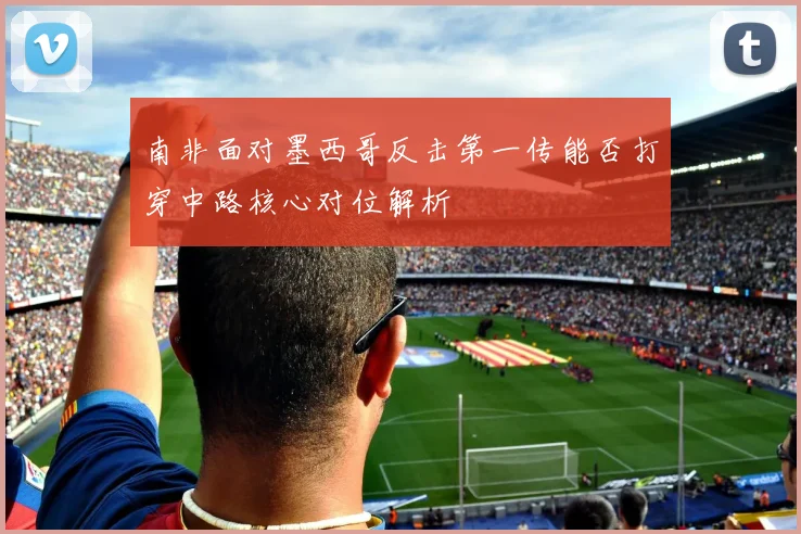 南非面对墨西哥反击第一传能否打穿中路核心对位解析