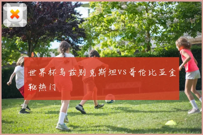 世界杯乌兹别克斯坦vs哥伦比亚金靴热门