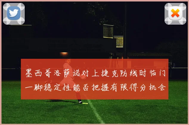 墨西哥洛萨诺对上捷克防线时临门一脚稳定性能否把握有限得分机会