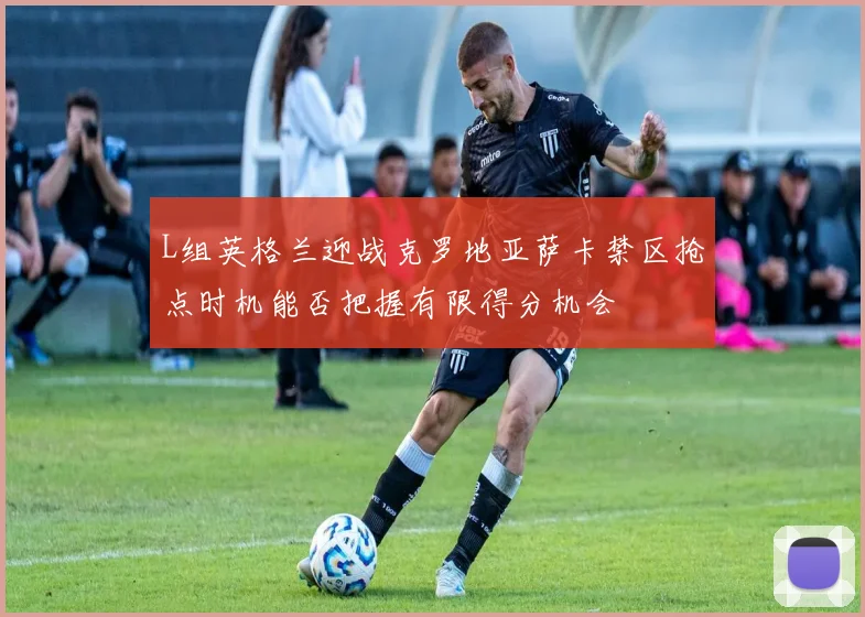 L组英格兰迎战克罗地亚萨卡禁区抢点时机能否把握有限得分机会