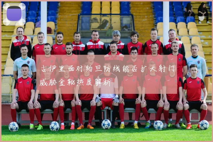 古伊里面对约旦防线能否扩大射门威胁金靴热度解析