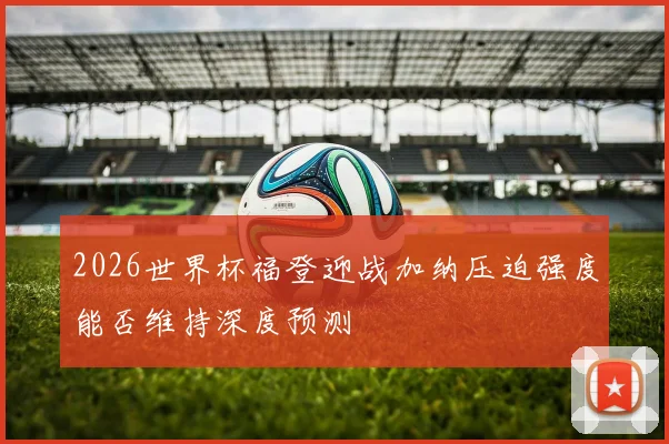 2026世界杯福登迎战加纳压迫强度能否维持深度预测