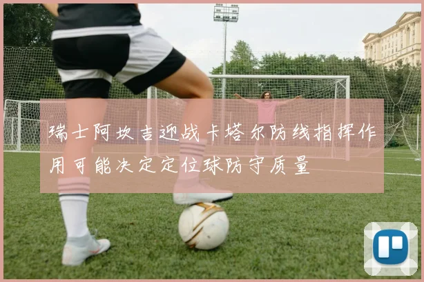 瑞士阿坎吉迎战卡塔尔防线指挥作用可能决定定位球防守质量