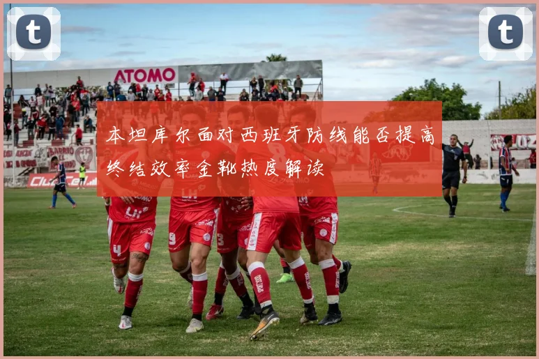 本坦库尔面对西班牙防线能否提高终结效率金靴热度解读