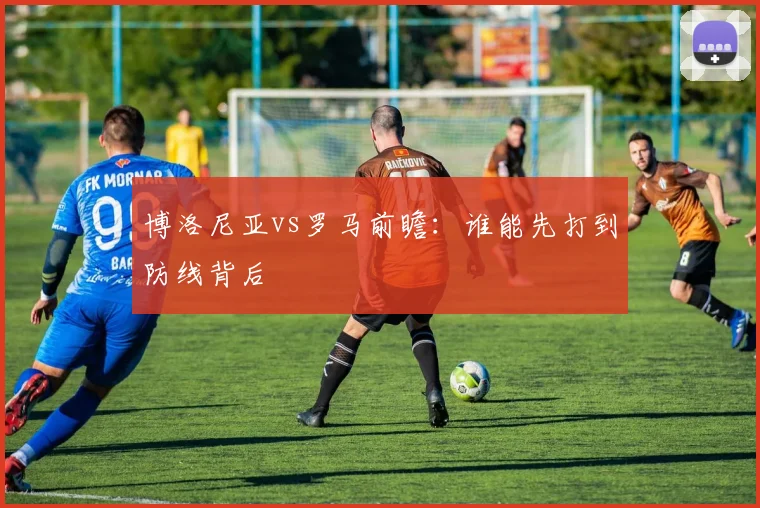 博洛尼亚vs罗马前瞻：谁能先打到防线背后