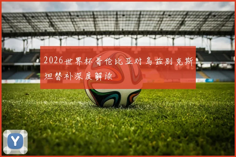 2026世界杯哥伦比亚对乌兹别克斯坦替补深度解读