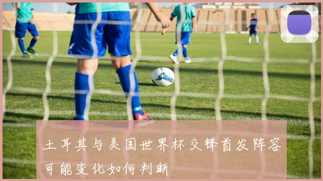 土耳其与美国世界杯交锋首发阵容可能变化如何判断
