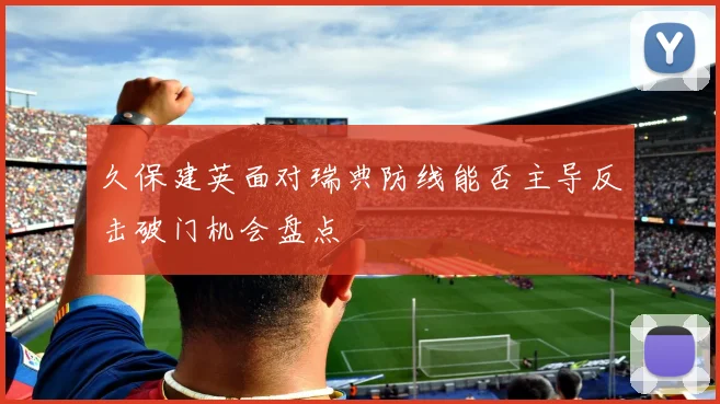 久保建英面对瑞典防线能否主导反击破门机会盘点