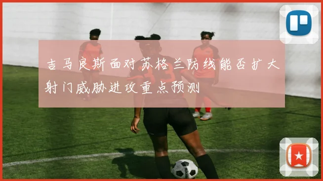 吉马良斯面对苏格兰防线能否扩大射门威胁进攻重点预测