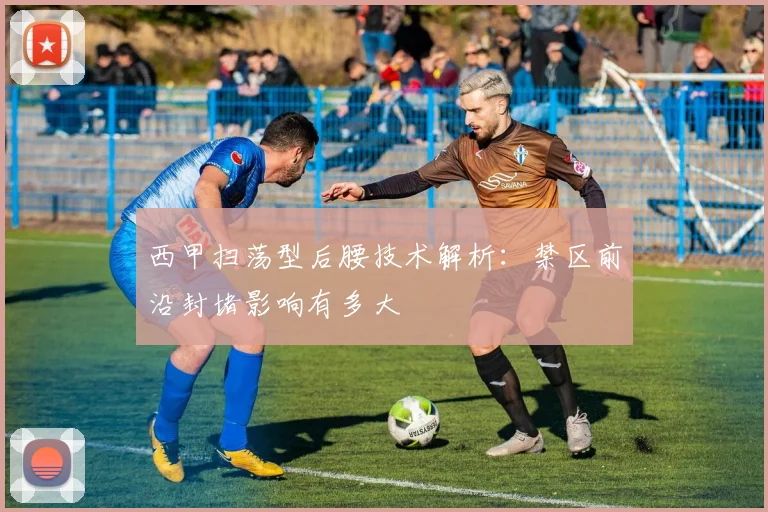 西甲扫荡型后腰技术解析:禁区前沿封堵影响有多大