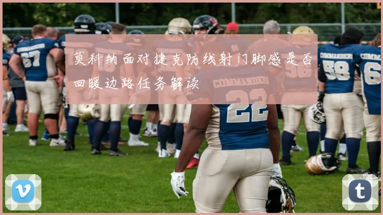 莫科纳面对捷克防线射门脚感是否回暖边路任务解读