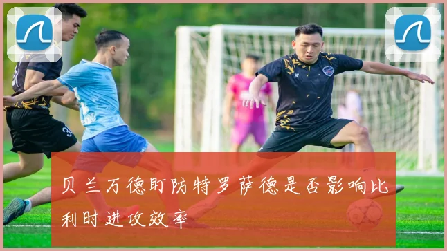 贝兰万德盯防特罗萨德是否影响比利时进攻效率
