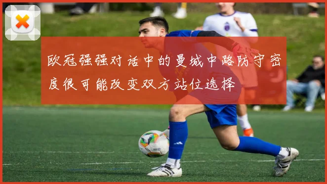 欧冠强强对话中的曼城中路防守密度很可能改变双方站位选择