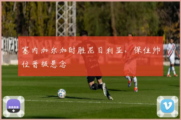 塞内加尔加时胜尼日利亚，保住帅位晋级悬念